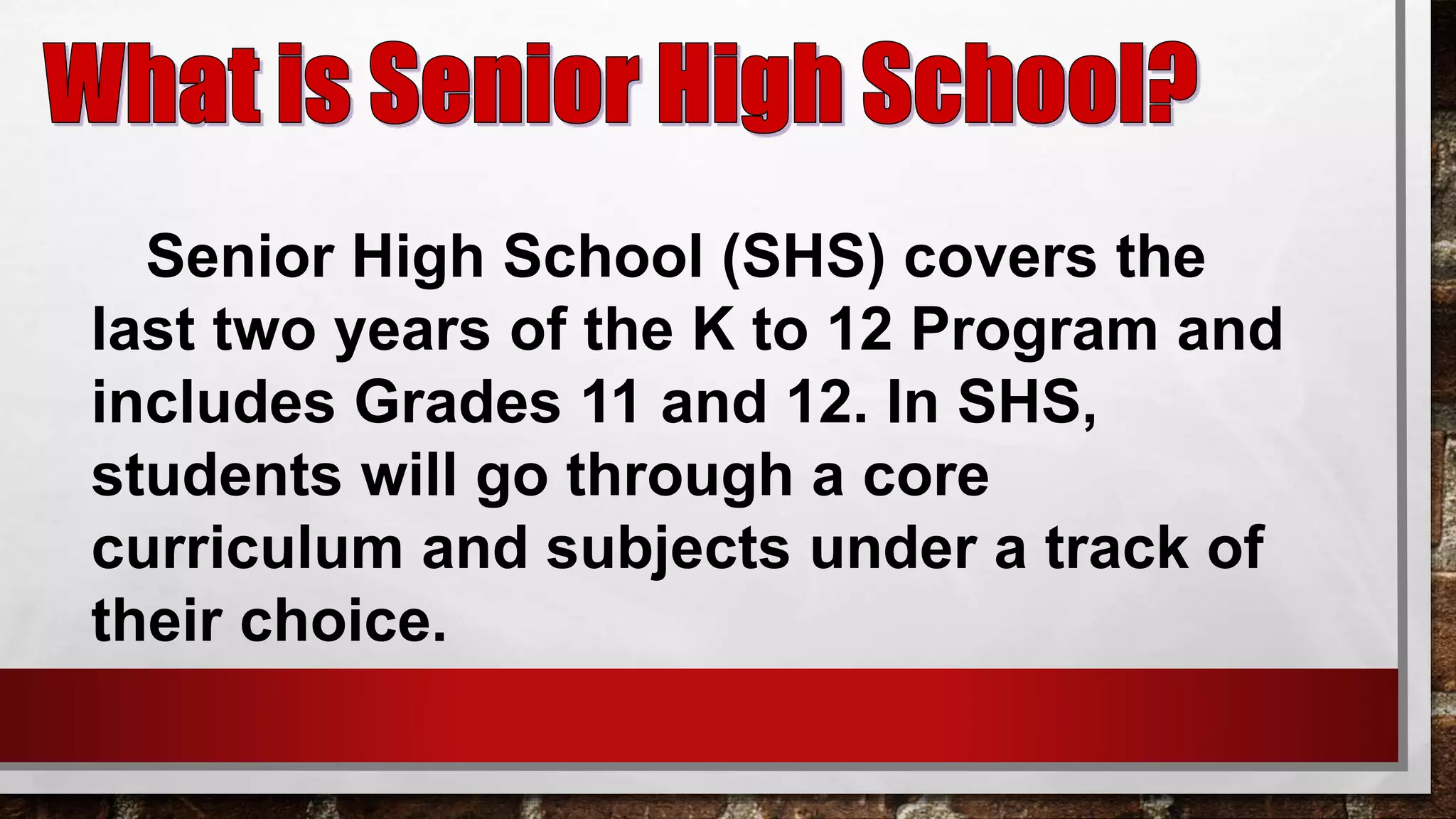 Senior High School (SHS) covers the
last two years of the K to 12 Program and
includes Grades 11 and 12. In SHS,
students will go through a core
curriculum and subjects under a track of
their choice.
 