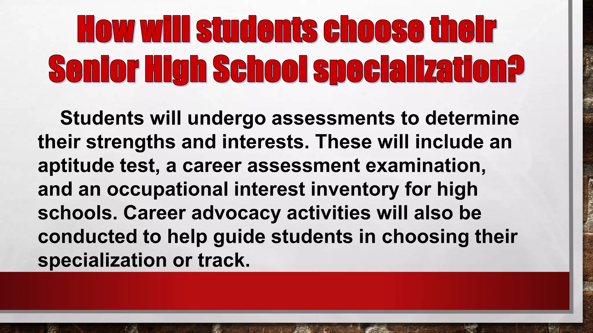Students will undergo assessments to determine
their strengths and interests. These will include an
aptitude test, a career assessment examination,
and an occupational interest inventory for high
schools. Career advocacy activities will also be
conducted to help guide students in choosing their
specialization or track.
 