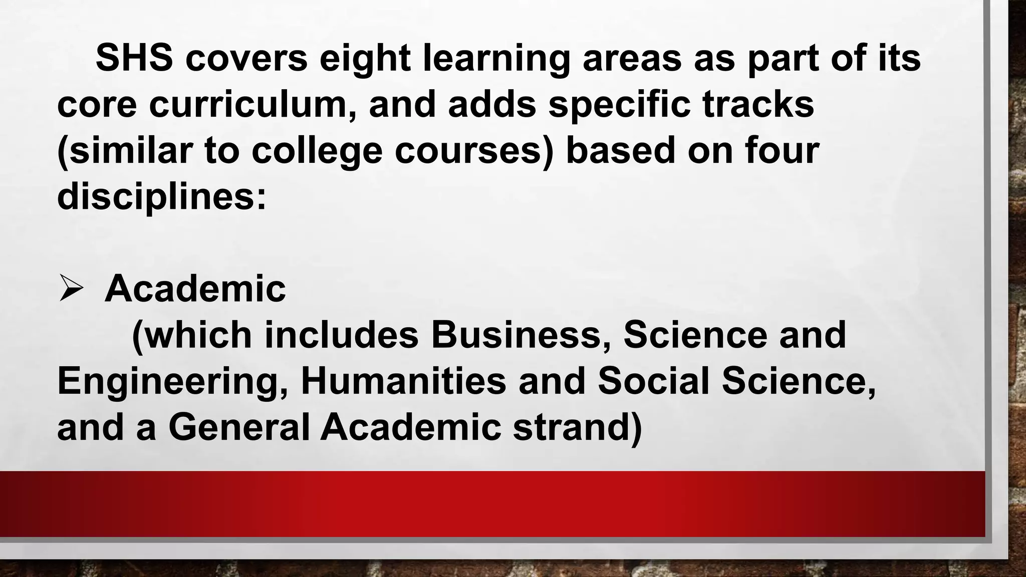 SHS covers eight learning areas as part of its
core curriculum, and adds specific tracks
(similar to college courses) based on four
disciplines:
 Academic
(which includes Business, Science and
Engineering, Humanities and Social Science,
and a General Academic strand)
 