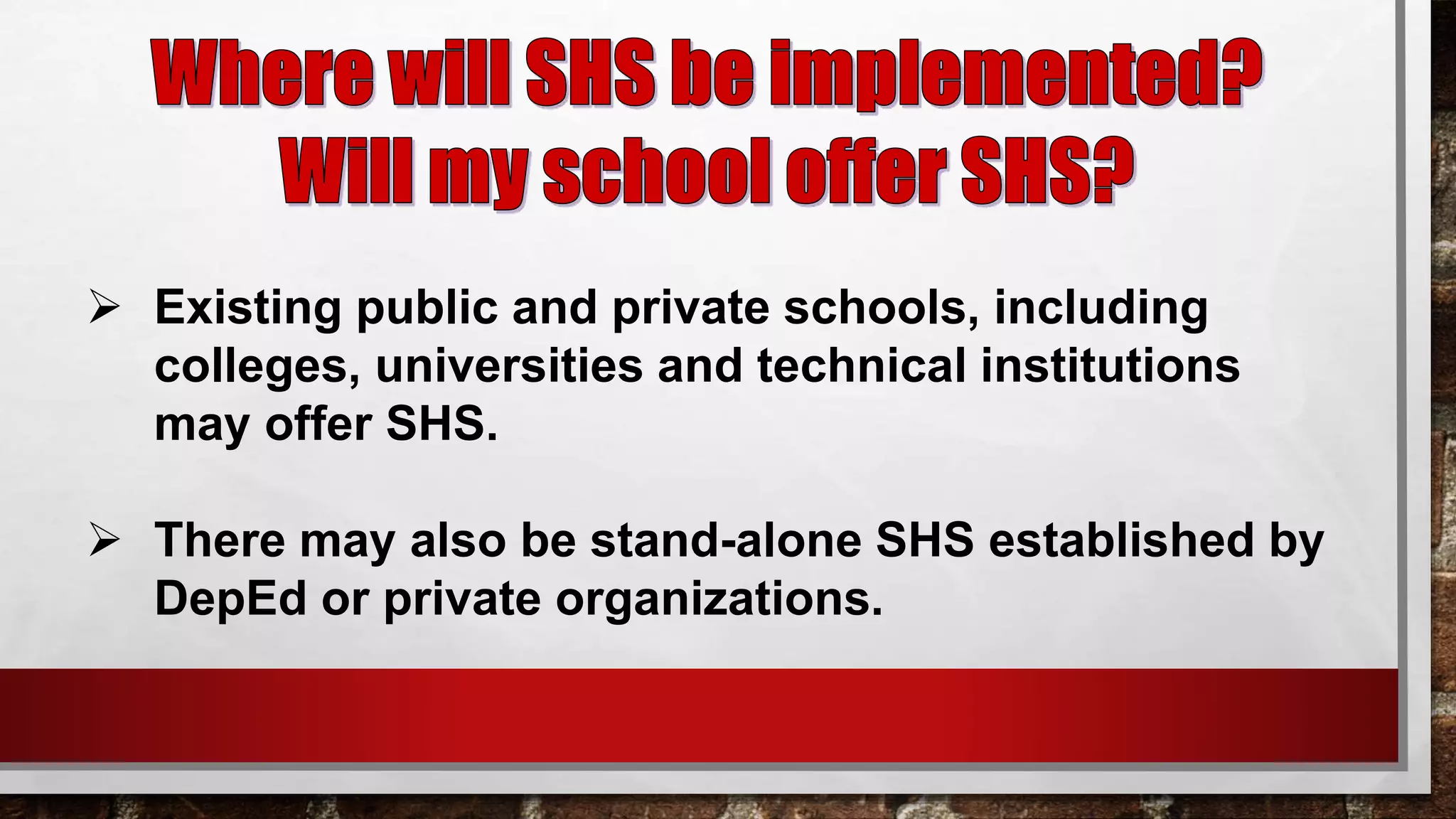  Existing public and private schools, including
colleges, universities and technical institutions
may offer SHS.
 There may also be stand-alone SHS established by
DepEd or private organizations.
 