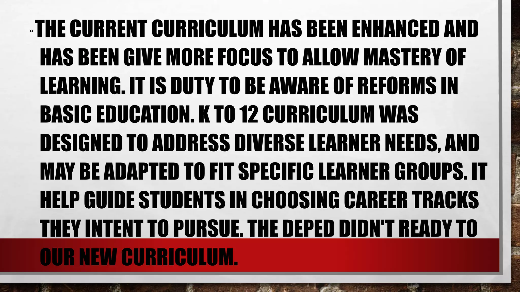 “ THE CURRENT CURRICULUM HAS BEEN ENHANCED AND
HAS BEEN GIVE MORE FOCUS TO ALLOW MASTERY OF
LEARNING. IT IS DUTY TO BE AWARE OF REFORMS IN
BASIC EDUCATION. K TO 12 CURRICULUM WAS
DESIGNED TO ADDRESS DIVERSE LEARNER NEEDS, AND
MAY BE ADAPTED TO FIT SPECIFIC LEARNER GROUPS. IT
HELP GUIDE STUDENTS IN CHOOSING CAREER TRACKS
THEY INTENT TO PURSUE. THE DEPED DIDN'T READY TO
OUR NEW CURRICULUM.
 