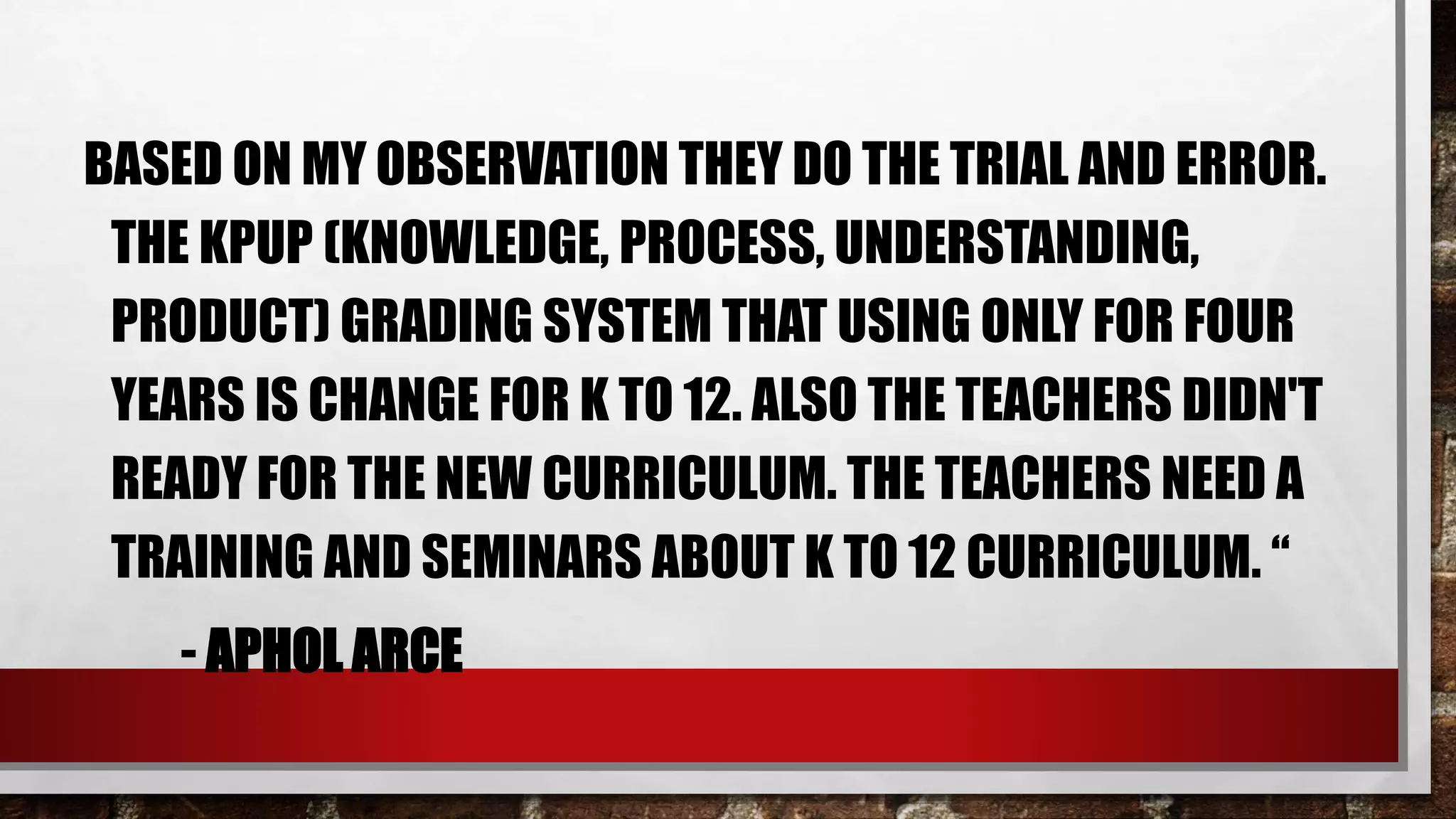 BASED ON MY OBSERVATION THEY DO THE TRIAL AND ERROR.
THE KPUP (KNOWLEDGE, PROCESS, UNDERSTANDING,
PRODUCT) GRADING SYSTEM THAT USING ONLY FOR FOUR
YEARS IS CHANGE FOR K TO 12. ALSO THE TEACHERS DIDN'T
READY FOR THE NEW CURRICULUM. THE TEACHERS NEED A
TRAINING AND SEMINARS ABOUT K TO 12 CURRICULUM. “
- APHOL ARCE
 