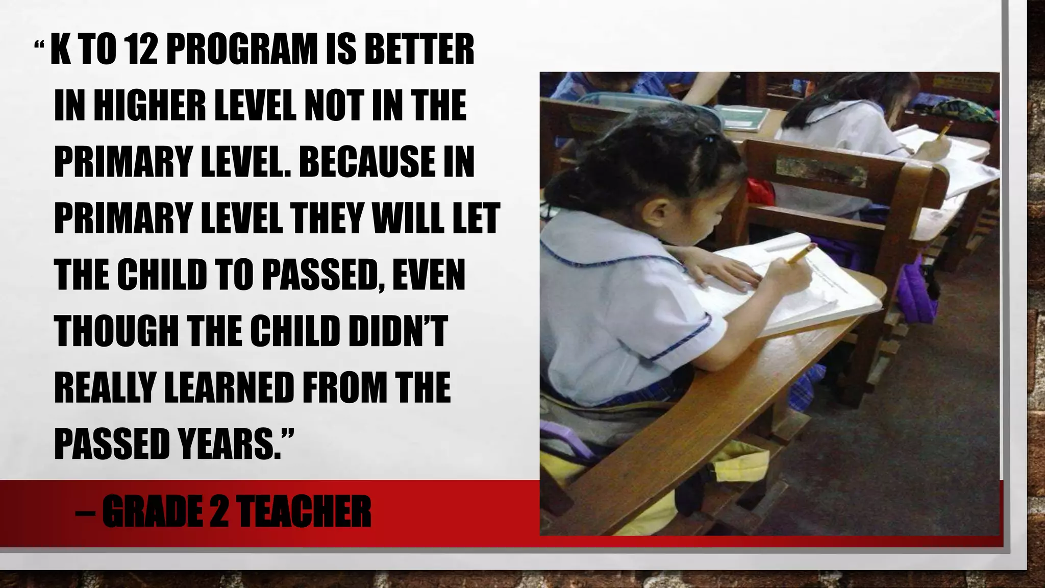 “ K TO 12 PROGRAM IS BETTER
IN HIGHER LEVEL NOT IN THE
PRIMARY LEVEL. BECAUSE IN
PRIMARY LEVEL THEY WILL LET
THE CHILD TO PASSED, EVEN
THOUGH THE CHILD DIDN’T
REALLY LEARNED FROM THE
PASSED YEARS.”
– GRADE 2 TEACHER
 