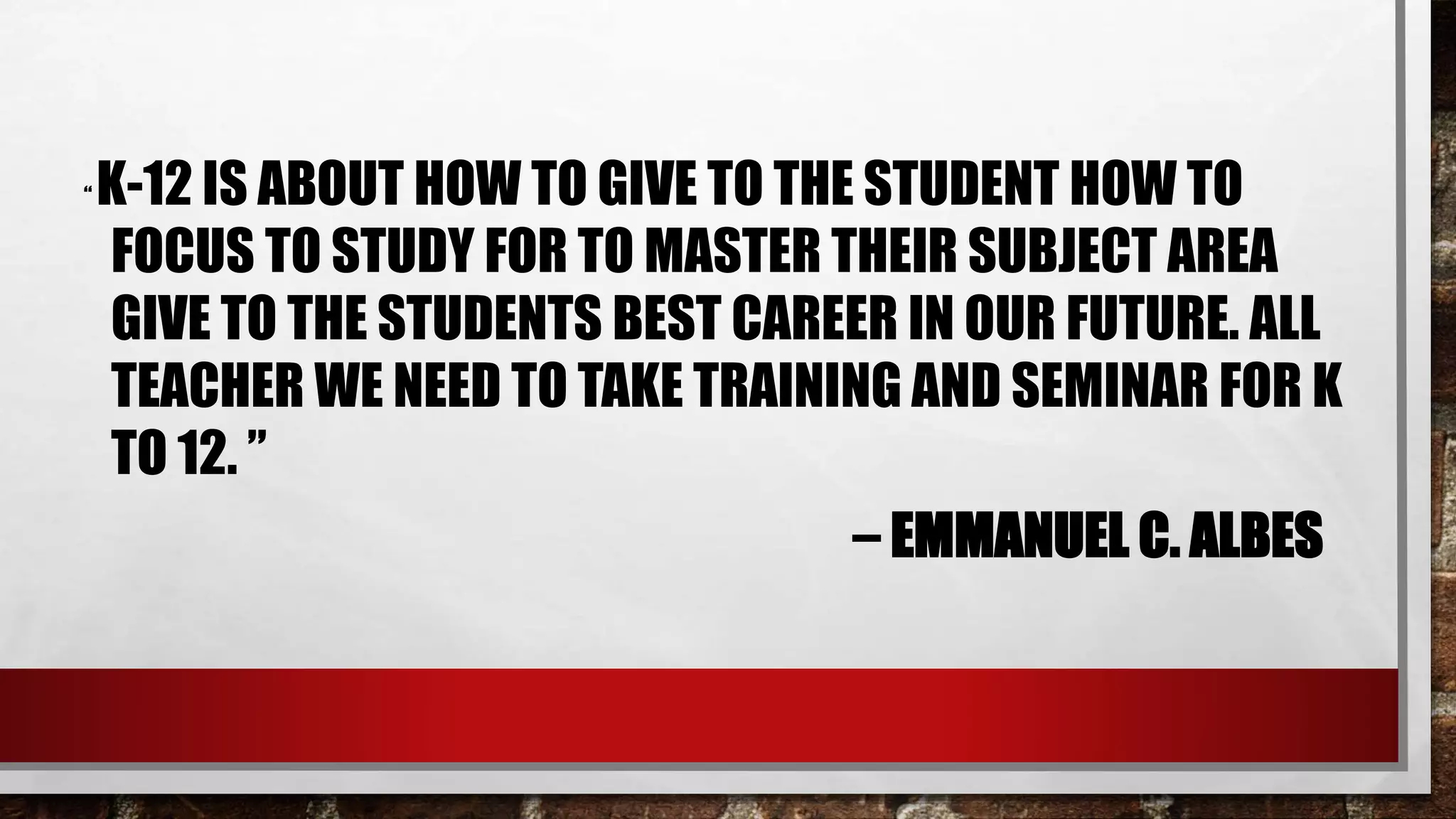 “ K-12 IS ABOUT HOW TO GIVE TO THE STUDENT HOW TO
FOCUS TO STUDY FOR TO MASTER THEIR SUBJECT AREA
GIVE TO THE STUDENTS BEST CAREER IN OUR FUTURE. ALL
TEACHER WE NEED TO TAKE TRAINING AND SEMINAR FOR K
TO 12. ”
– EMMANUEL C. ALBES
 