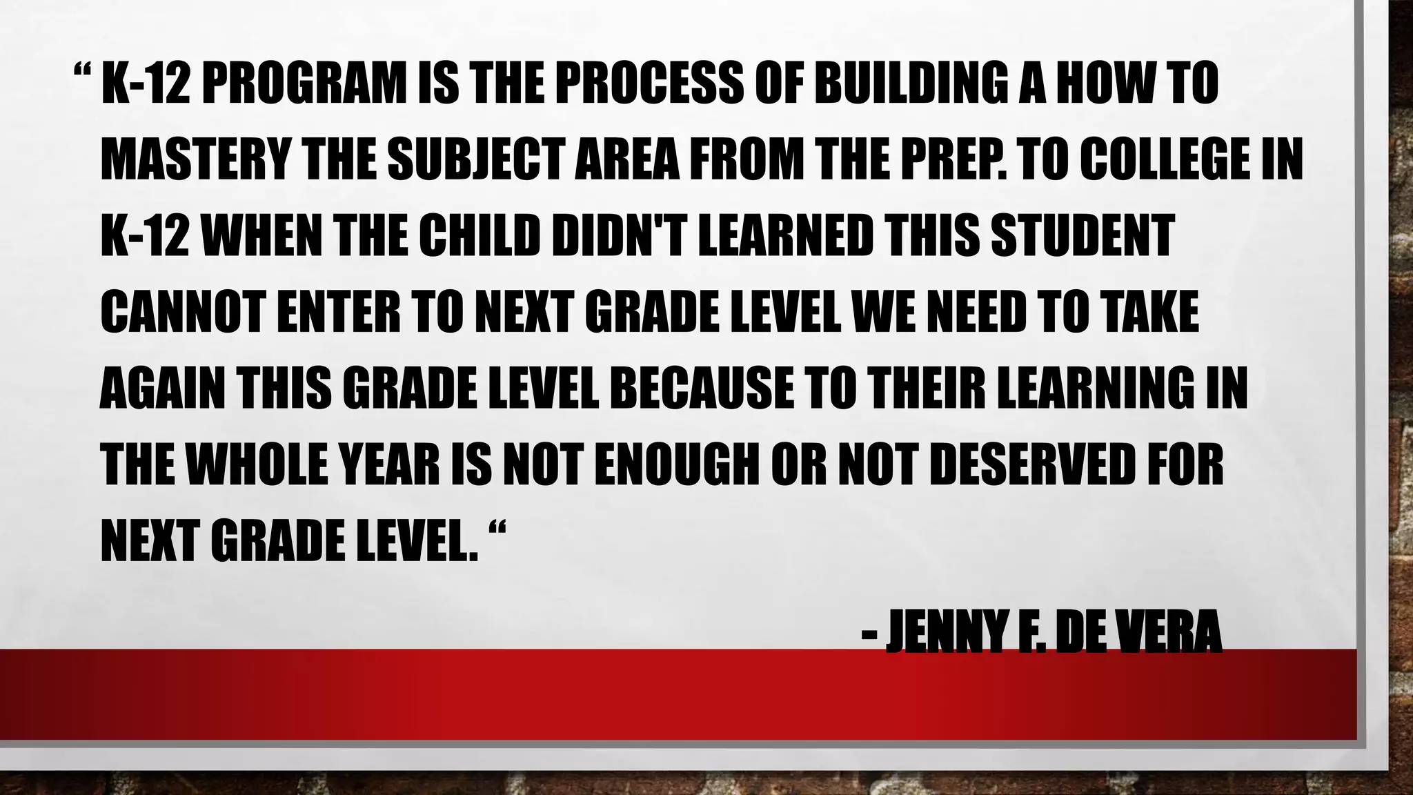 “ K-12 PROGRAM IS THE PROCESS OF BUILDING A HOW TO
MASTERY THE SUBJECT AREA FROM THE PREP. TO COLLEGE IN
K-12 WHEN THE CHILD DIDN'T LEARNED THIS STUDENT
CANNOT ENTER TO NEXT GRADE LEVEL WE NEED TO TAKE
AGAIN THIS GRADE LEVEL BECAUSE TO THEIR LEARNING IN
THE WHOLE YEAR IS NOT ENOUGH OR NOT DESERVED FOR
NEXT GRADE LEVEL. “
- JENNY F. DE VERA
 