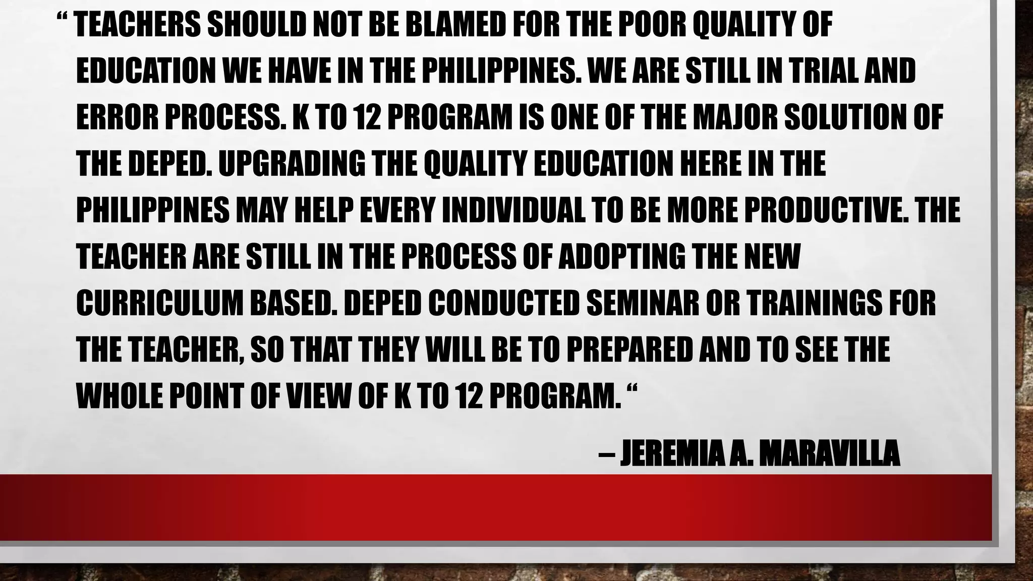 “ TEACHERS SHOULD NOT BE BLAMED FOR THE POOR QUALITY OF
EDUCATION WE HAVE IN THE PHILIPPINES. WE ARE STILL IN TRIAL AND
ERROR PROCESS. K TO 12 PROGRAM IS ONE OF THE MAJOR SOLUTION OF
THE DEPED. UPGRADING THE QUALITY EDUCATION HERE IN THE
PHILIPPINES MAY HELP EVERY INDIVIDUAL TO BE MORE PRODUCTIVE. THE
TEACHER ARE STILL IN THE PROCESS OF ADOPTING THE NEW
CURRICULUM BASED. DEPED CONDUCTED SEMINAR OR TRAININGS FOR
THE TEACHER, SO THAT THEY WILL BE TO PREPARED AND TO SEE THE
WHOLE POINT OF VIEW OF K TO 12 PROGRAM. “
– JEREMIA A. MARAVILLA
 