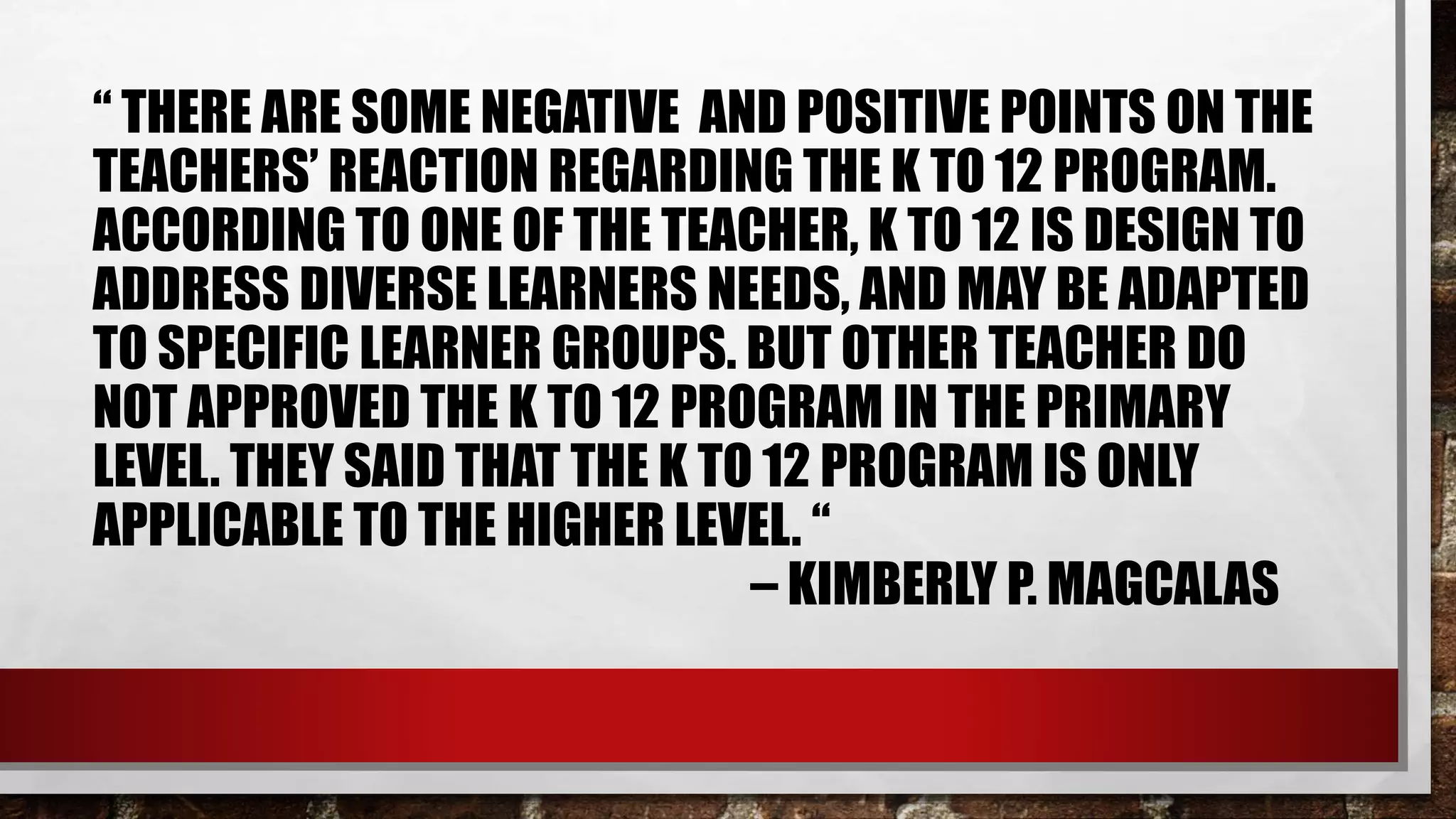 “ THERE ARE SOME NEGATIVE AND POSITIVE POINTS ON THE
TEACHERS’ REACTION REGARDING THE K TO 12 PROGRAM.
ACCORDING TO ONE OF THE TEACHER, K TO 12 IS DESIGN TO
ADDRESS DIVERSE LEARNERS NEEDS, AND MAY BE ADAPTED
TO SPECIFIC LEARNER GROUPS. BUT OTHER TEACHER DO
NOT APPROVED THE K TO 12 PROGRAM IN THE PRIMARY
LEVEL. THEY SAID THAT THE K TO 12 PROGRAM IS ONLY
APPLICABLE TO THE HIGHER LEVEL. “
– KIMBERLY P. MAGCALAS
 