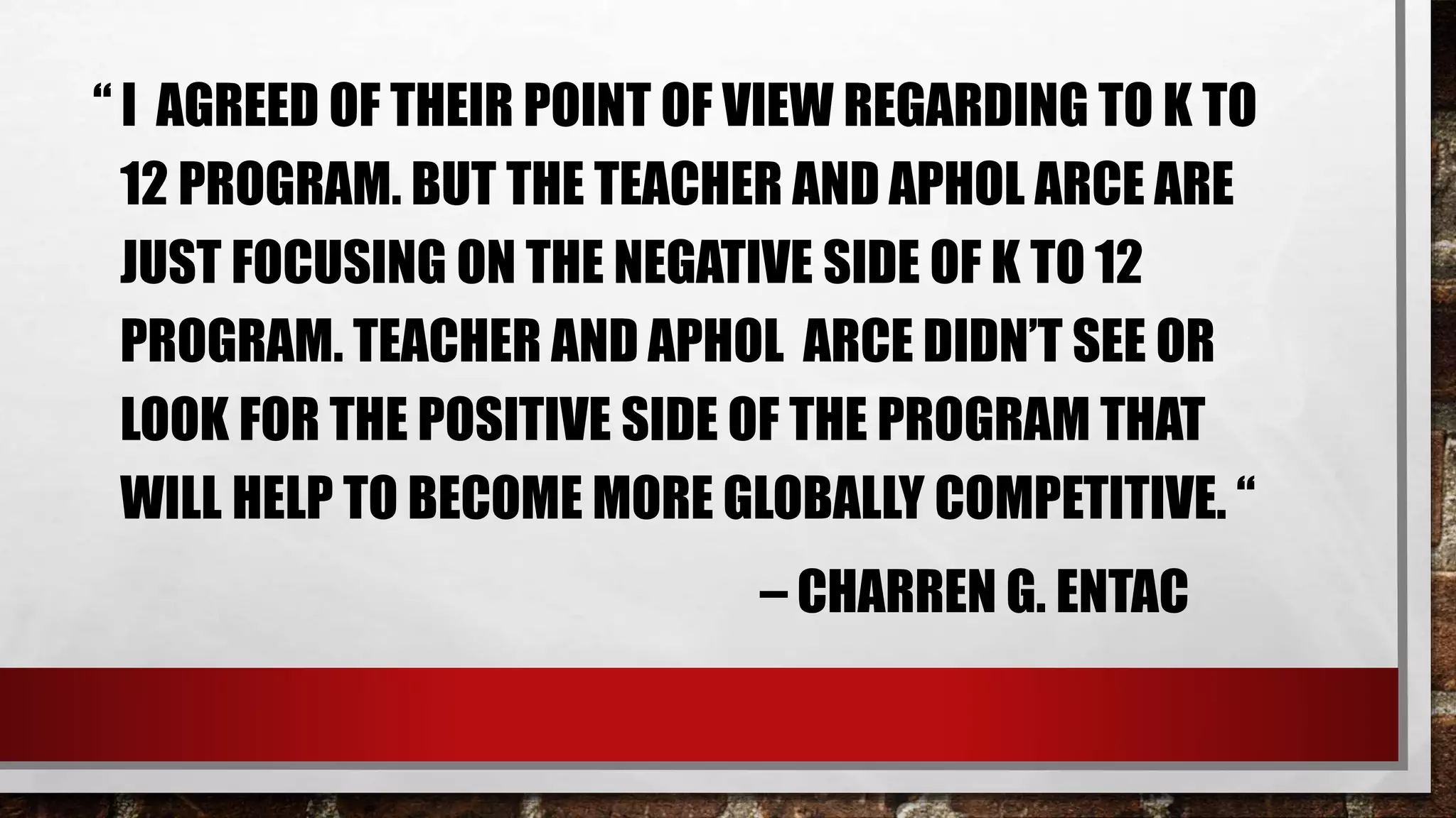 “ I AGREED OF THEIR POINT OF VIEW REGARDING TO K TO
12 PROGRAM. BUT THE TEACHER AND APHOL ARCE ARE
JUST FOCUSING ON THE NEGATIVE SIDE OF K TO 12
PROGRAM. TEACHER AND APHOL ARCE DIDN’T SEE OR
LOOK FOR THE POSITIVE SIDE OF THE PROGRAM THAT
WILL HELP TO BECOME MORE GLOBALLY COMPETITIVE. “
– CHARREN G. ENTAC
 