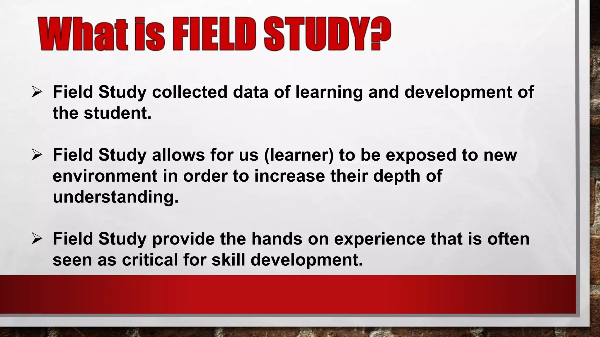  Field Study collected data of learning and development of
the student.
 Field Study allows for us (learner) to be exposed to new
environment in order to increase their depth of
understanding.
 Field Study provide the hands on experience that is often
seen as critical for skill development.
 