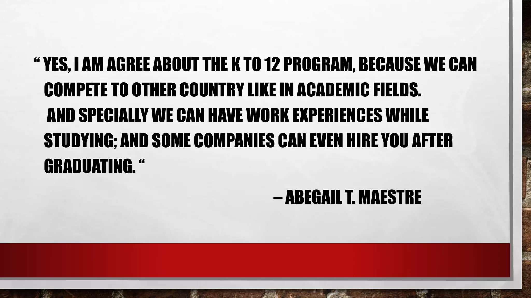 “ YES, I AM AGREE ABOUT THE K TO 12 PROGRAM, BECAUSE WE CAN
COMPETE TO OTHER COUNTRY LIKE IN ACADEMIC FIELDS.
AND SPECIALLY WE CAN HAVE WORK EXPERIENCES WHILE
STUDYING; AND SOME COMPANIES CAN EVEN HIRE YOU AFTER
GRADUATING. “
– ABEGAIL T. MAESTRE
 