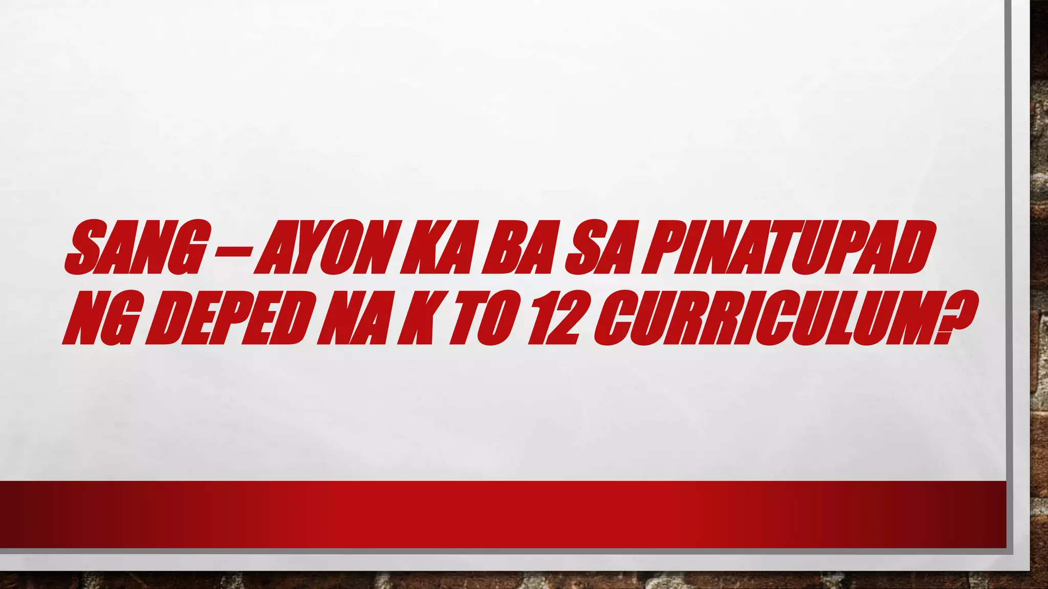 SANG – AYON KA BA SA PINATUPAD
NG DEPED NA K TO 12 CURRICULUM?
 