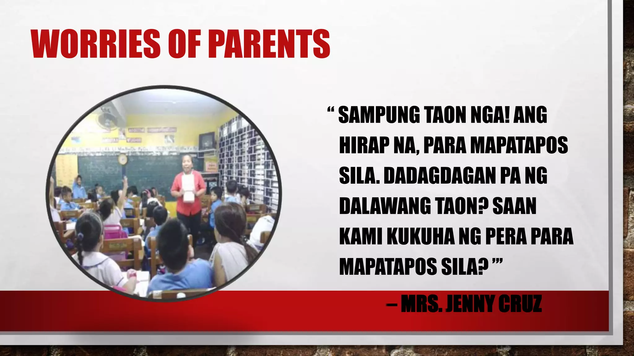 WORRIES OF PARENTS
“ SAMPUNG TAON NGA! ANG
HIRAP NA, PARA MAPATAPOS
SILA. DADAGDAGAN PA NG
DALAWANG TAON? SAAN
KAMI KUKUHA NG PERA PARA
MAPATAPOS SILA? ”’
– MRS. JENNY CRUZ
 