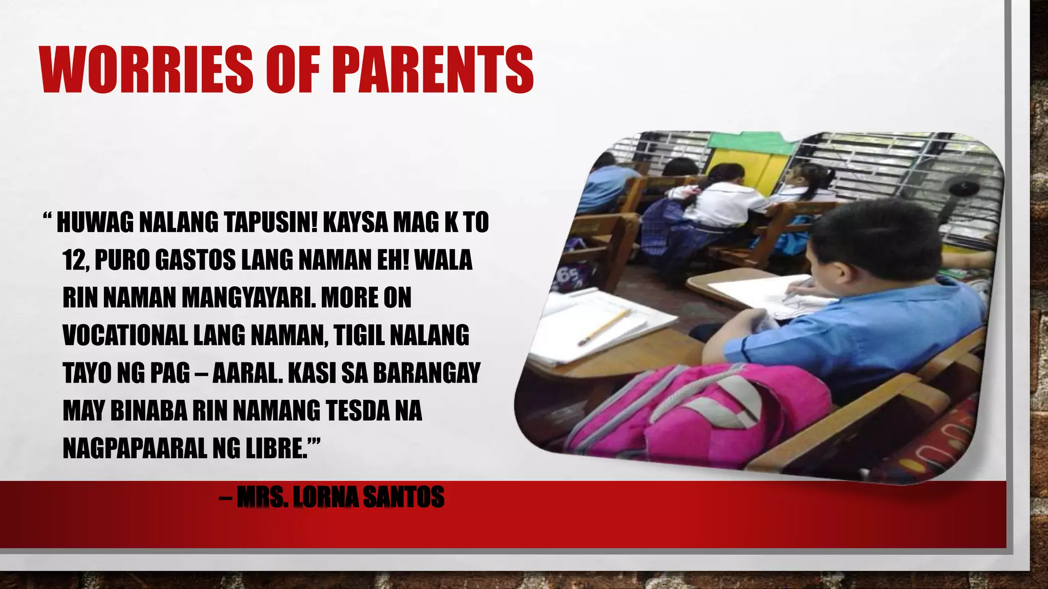 WORRIES OF PARENTS
“ HUWAG NALANG TAPUSIN! KAYSA MAG K TO
12, PURO GASTOS LANG NAMAN EH! WALA
RIN NAMAN MANGYAYARI. MORE ON
VOCATIONAL LANG NAMAN, TIGIL NALANG
TAYO NG PAG – AARAL. KASI SA BARANGAY
MAY BINABA RIN NAMANG TESDA NA
NAGPAPAARAL NG LIBRE.”’
– MRS. LORNA SANTOS
 