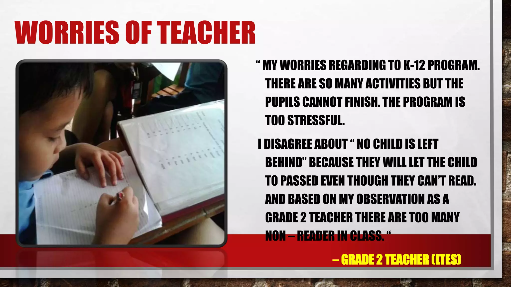 WORRIES OF TEACHER
“ MY WORRIES REGARDING TO K-12 PROGRAM.
THERE ARE SO MANY ACTIVITIES BUT THE
PUPILS CANNOT FINISH. THE PROGRAM IS
TOO STRESSFUL.
I DISAGREE ABOUT “ NO CHILD IS LEFT
BEHIND” BECAUSE THEY WILL LET THE CHILD
TO PASSED EVEN THOUGH THEY CAN’T READ.
AND BASED ON MY OBSERVATION AS A
GRADE 2 TEACHER THERE ARE TOO MANY
NON – READER IN CLASS. “
– GRADE 2 TEACHER (LTES)
 