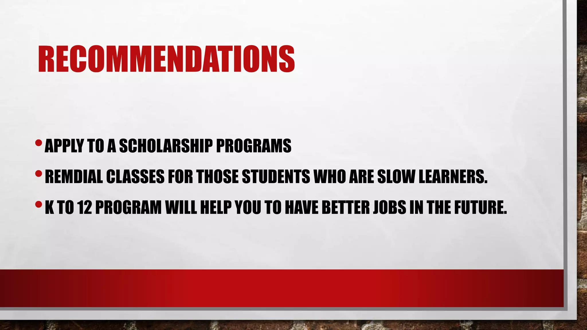 RECOMMENDATIONS
•APPLY TO A SCHOLARSHIP PROGRAMS
•REMDIAL CLASSES FOR THOSE STUDENTS WHO ARE SLOW LEARNERS.
•K TO 12 PROGRAM WILL HELP YOU TO HAVE BETTER JOBS IN THE FUTURE.
 