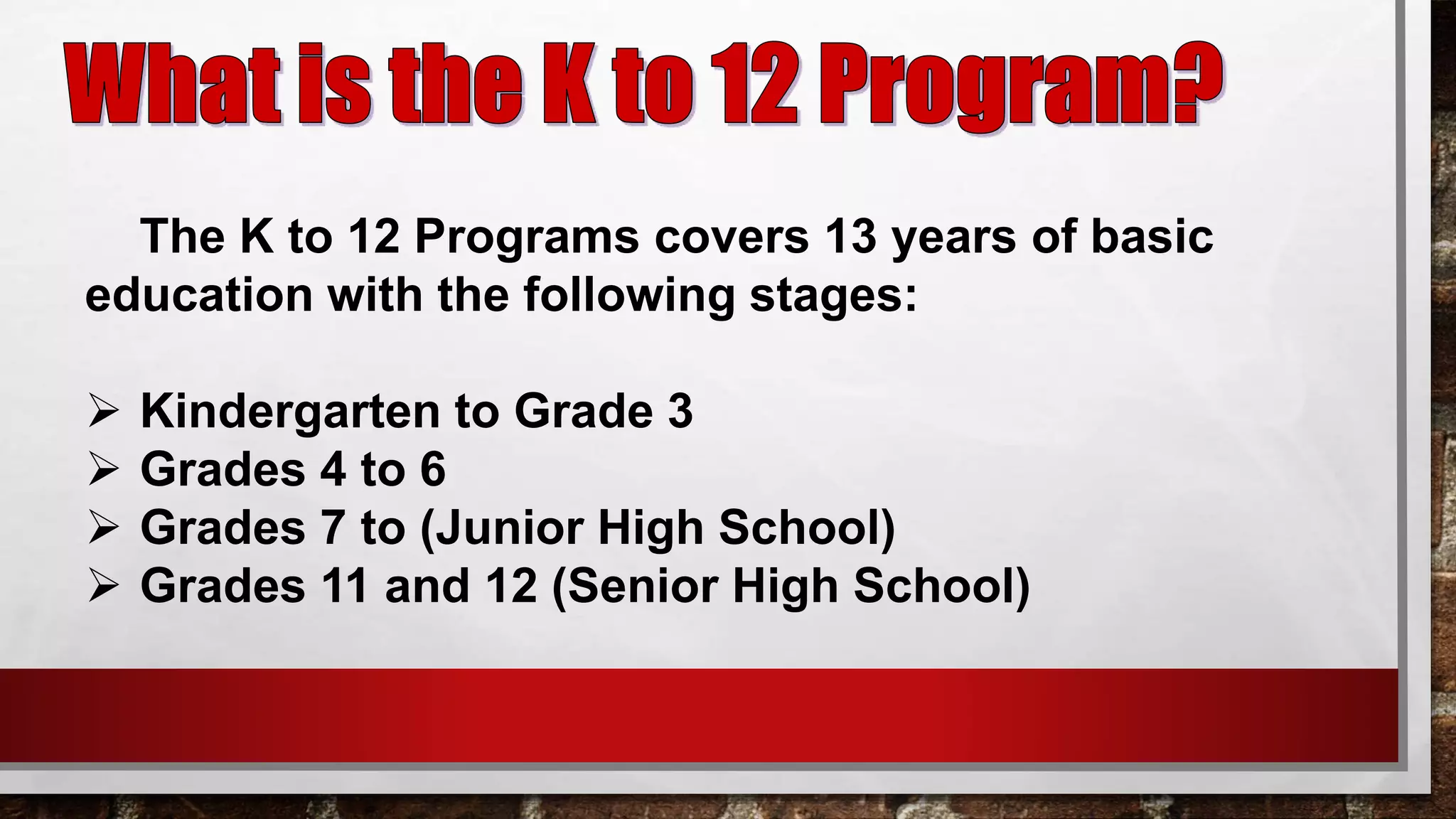 The K to 12 Programs covers 13 years of basic
education with the following stages:
 Kindergarten to Grade 3
 Grades 4 to 6
 Grades 7 to (Junior High School)
 Grades 11 and 12 (Senior High School)
 