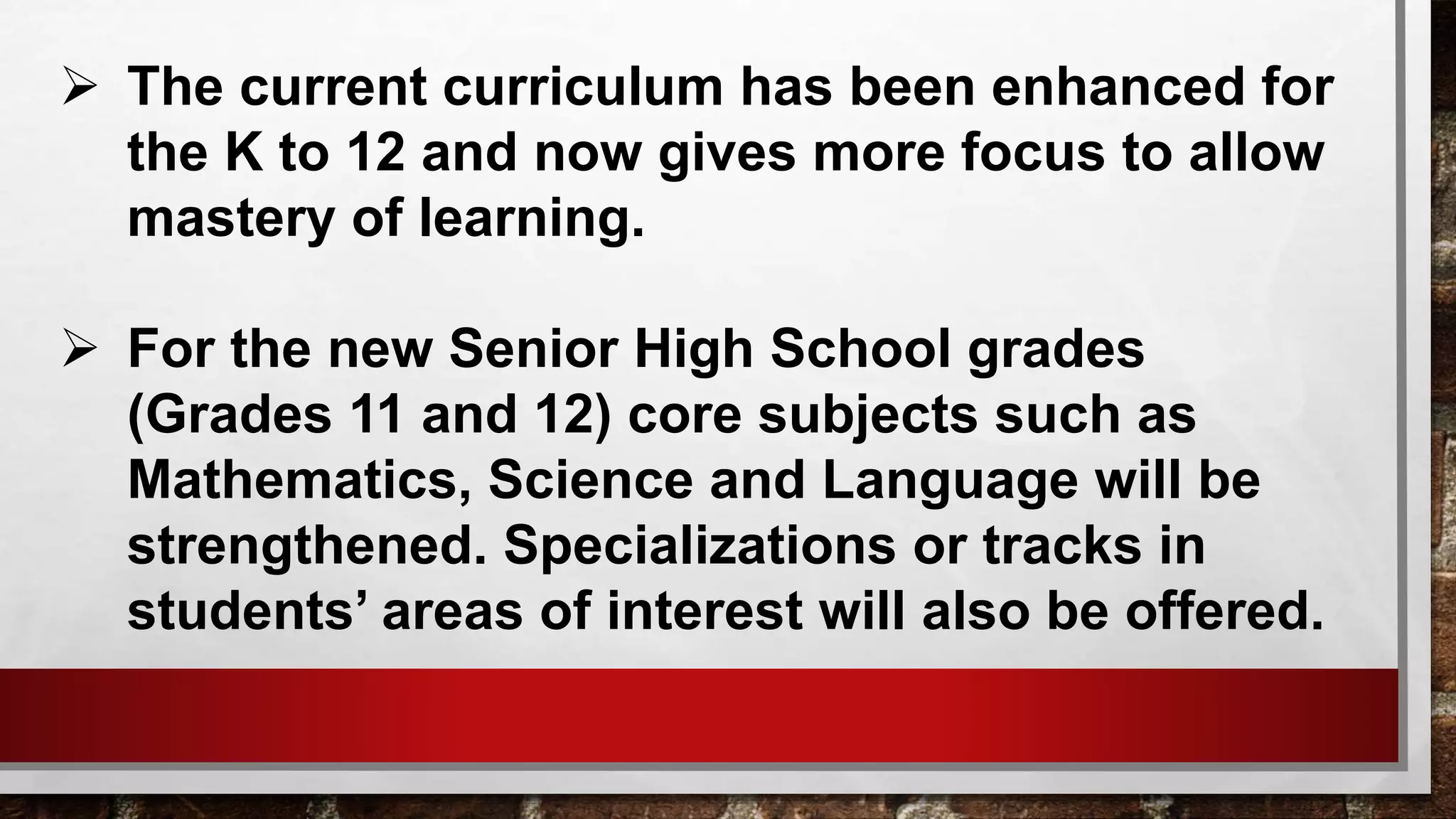  The current curriculum has been enhanced for
the K to 12 and now gives more focus to allow
mastery of learning.
 For the new Senior High School grades
(Grades 11 and 12) core subjects such as
Mathematics, Science and Language will be
strengthened. Specializations or tracks in
students’ areas of interest will also be offered.
 