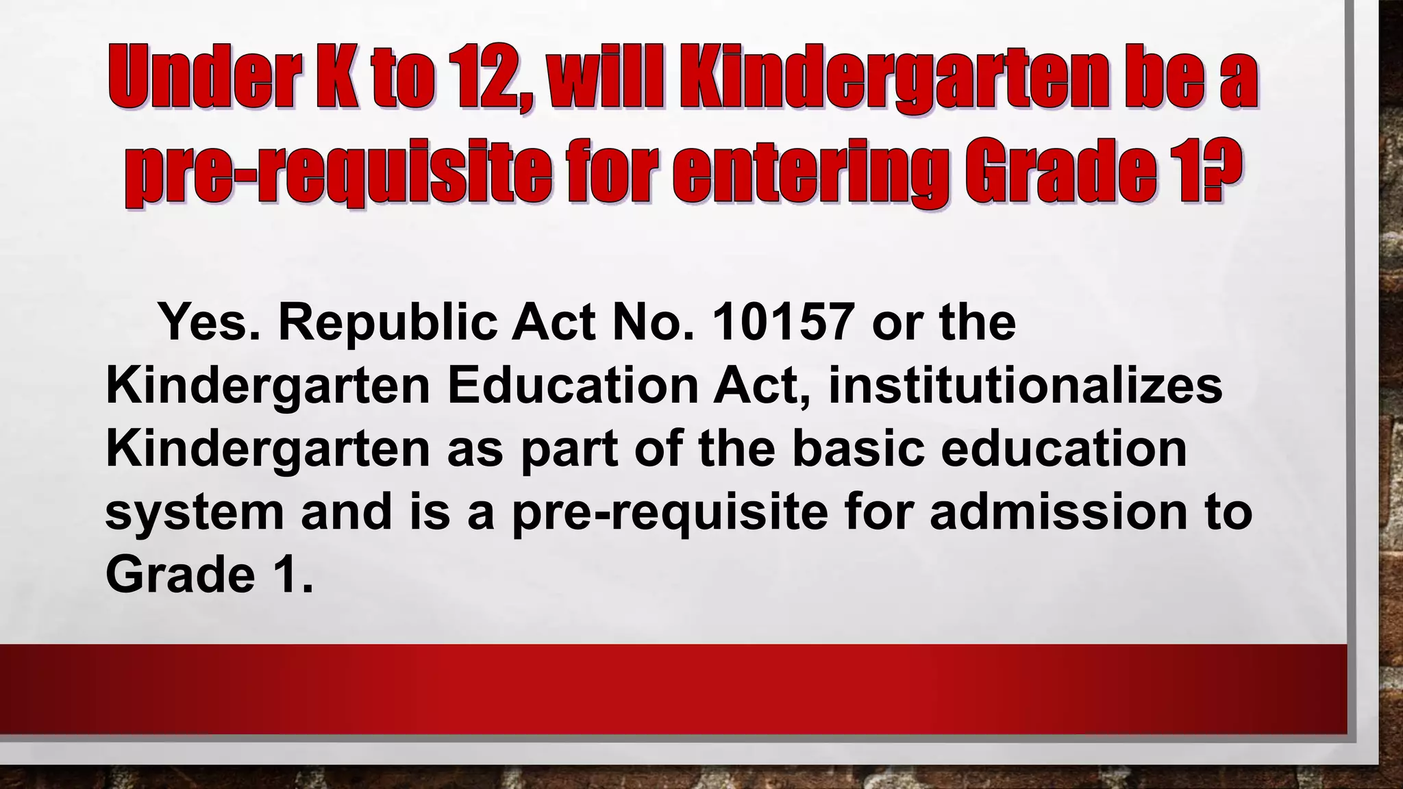 Yes. Republic Act No. 10157 or the
Kindergarten Education Act, institutionalizes
Kindergarten as part of the basic education
system and is a pre-requisite for admission to
Grade 1.
 