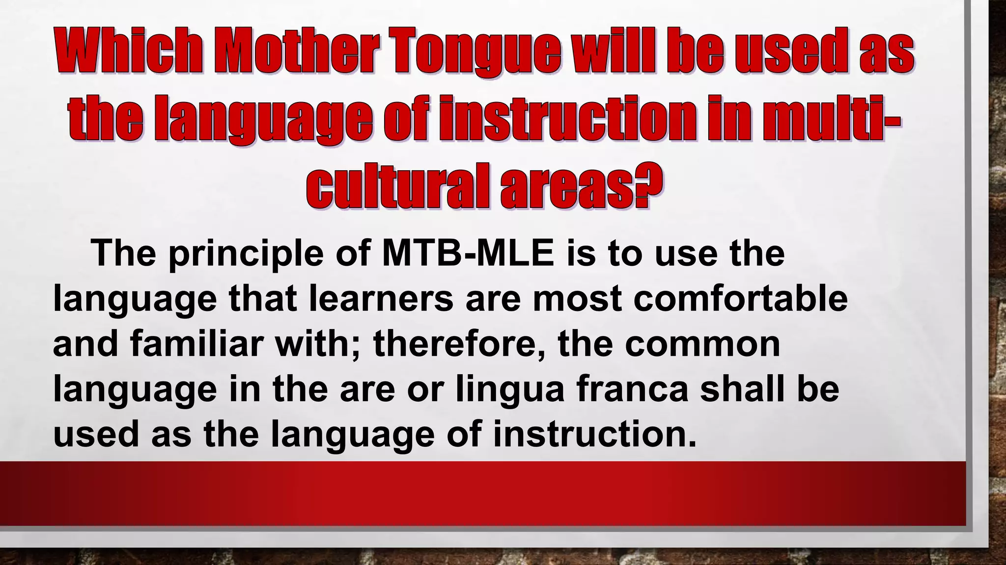 The principle of MTB-MLE is to use the
language that learners are most comfortable
and familiar with; therefore, the common
language in the are or lingua franca shall be
used as the language of instruction.
 