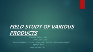 FIELD STUDY OF VARIOUS
PRODUCTS
SUZANNE SARAH CHARLES
S2 MBA(2021-2023)
MAR ATHANASIOS COLLEGE FOR ADVANCED STUDIES, TIRUVALLA(MACFAST)
KERALA, INDIA
WWW.MACFAST,ORG
 