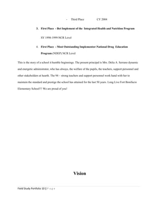 - Third Place CY 2004
3. First Place - Bet Implement of the Integrated Health and Nutrition Program
SY 1998-1999-NCR Level
4. First Place - Most Outstanding Implementor-National Drug Education
Program (NDEP) NCR Level
This is the story of a school it humble beginnings. The present principal is Mrs. Delia A. Serrano dynamic
and energetic administrator, who has always, the welfare of the pupils, the teachers, support personnel and
other stakeholders at hearth. The 94 – strong teachers and support personnel work hand with her to
maintain the standard and prestige the school has attained for the last 50 years. Long Live Fort Bonifacio
Elementary School!!! We are proud of you!
Vision
Field Study Portfolio 10 | P a g e
 