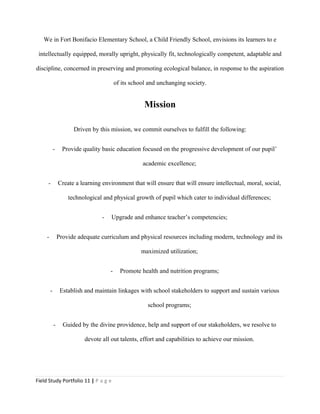 We in Fort Bonifacio Elementary School, a Child Friendly School, envisions its learners to e
intellectually equipped, morally upright, physically fit, technologically competent, adaptable and
discipline, concerned in preserving and promoting ecological balance, in response to the aspiration
of its school and unchanging society.
Mission
Driven by this mission, we commit ourselves to fulfill the following:
- Provide quality basic education focused on the progressive development of our pupil’
academic excellence;
- Create a learning environment that will ensure that will ensure intellectual, moral, social,
technological and physical growth of pupil which cater to individual differences;
- Upgrade and enhance teacher’s competencies;
- Provide adequate curriculum and physical resources including modern, technology and its
maximized utilization;
- Promote health and nutrition programs;
- Establish and maintain linkages with school stakeholders to support and sustain various
school programs;
- Guided by the divine providence, help and support of our stakeholders, we resolve to
devote all out talents, effort and capabilities to achieve our mission.
Field Study Portfolio 11 | P a g e
 