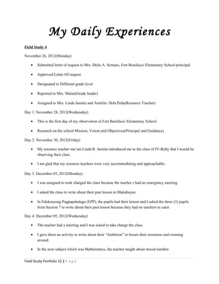 My Daily Experiences
Field Study 4
November 26, 2012(Monday)
• Submitted letter of request to Mrs. Delia A. Serrano, Fort Bonifacio Elementary School principal.
• Approved Letter Of request
• Designated to Different grade level
• Reported to Mrs. Malan(Grade leader)
• Assigned to Mrs. Linda Jasmin and Amelita Dela Peña(Resource Teacher)
Day 1: November 28, 2012(Wednesday)
• This is the first day of my observation in Fort Bonifacio Elementary School.
• Research on the school Mission, Vision and Objectives(Principal and Guidance)
Day 2: November 30, 2012(Friday)
• My resource teacher ma’am Linda R. Jasmin introduced me to the class of IV-Ruby that I would be
observing their class.
• I am glad that my resource teachers were very accommodating and approachable.
Day 3: December 03, 2012(Monday)
• I was assigned to took charged the class because the teacher s had an emergency meeting
• I asked the class to write about their past lesson in Makabayan.
• In Edukasyong Pagpapahalaga (EPP), the pupils had their lesson and I asked the three (3) pupils
from Section 7 to write about their past lesson because they had no teachers to cater.
Day 4: December 05, 2012(Wednesday)
• The teacher had a meeting and I was asked to take charge the class.
• I gave them an activity to write about their “Ambition” to lessen their noisiness and rooming
around.
• In the next subject which was Mathematics, the teacher taught about mixed number.
Field Study Portfolio 12 | P a g e
 