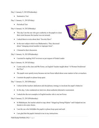 Day 2: January 9, 2013(Wednesday)
• Summative Test
Day 3: January 11, 2013(Friday)
• Periodical Test
Day 4: January 14, 2013(Monday)
• This day I am the one who gave authority to the pupils to clean
their room because the teacher was not around.
• I asked them to write about their “favorite Hero”.
• In the next subject which was Mathematics, They discussed
about “changing mixed number to improper form”.
• I listened to their discussion.
Day 5: January 16, 2013(Wednesday)
• I assisted in stapling NAT reviewer as per request of Grade Leader.
Day 6: January 18, 2013(Friday)
• I came early to the class and Ms Ferrer, an English Teacher taught about “A Woman Swallowed
the Flies”.
• The pupils were quietly noisy because ma’am Ferrer talked about some matters to her co-teachers.
• I restrain the pupils to please keep quiet.
Day 7: January 21, 2013(Monday)
• I observed the teachers dedication and disciplinary strategy to inculcate her pupil’s behavior.
• In this day, I also conducted an interview about authentic/alternative assessment.
• I asked also the test examples in English teacher who is ma’am Ferrer.
Day 8: January 23, 2013(Wednesday)
• In Makabayan, the teacher asked to copy about “Alagad ng Sining Pilipino” and I helped ma’am
Jasmin to do some chores.
• I am the one who forbidden the pupils to please keep quiet and said.
• I am glad that the pupils listened to me in my instructions.
Field Study Portfolio 14 | P a g e
 