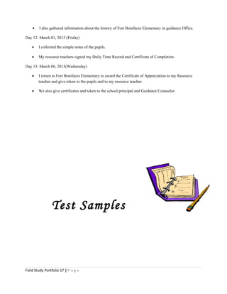 • I also gathered information about the history of Fort Bonifacio Elementary in guidance Office.
Day 12: March 01, 2013 (Friday)
• I collected the simple notes of the pupils.
• My resource teachers signed my Daily Time Record and Certificate of Completion.
Day 13: March 06, 2013(Wednesday)
• I return to Fort Bonifacio Elementary to award the Certificate of Appreciation to my Resource
teacher and give token to the pupils and to my resource teacher.
• We also give certificates and token to the school principal and Guidance Counselor.
Test Samples
Field Study Portfolio 17 | P a g e
 