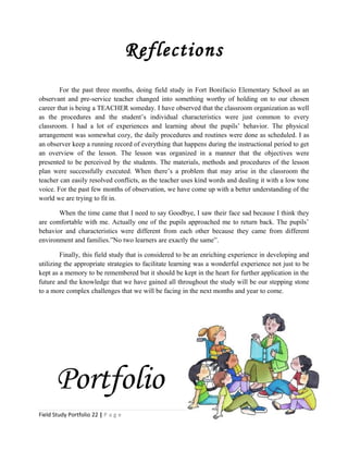 Reflections
For the past three months, doing field study in Fort Bonifacio Elementary School as an
observant and pre-service teacher changed into something worthy of holding on to our chosen
career that is being a TEACHER someday. I have observed that the classroom organization as well
as the procedures and the student’s individual characteristics were just common to every
classroom. I had a lot of experiences and learning about the pupils’ behavior. The physical
arrangement was somewhat cozy, the daily procedures and routines were done as scheduled. I as
an observer keep a running record of everything that happens during the instructional period to get
an overview of the lesson. The lesson was organized in a manner that the objectives were
presented to be perceived by the students. The materials, methods and procedures of the lesson
plan were successfully executed. When there’s a problem that may arise in the classroom the
teacher can easily resolved conflicts, as the teacher uses kind words and dealing it with a low tone
voice. For the past few months of observation, we have come up with a better understanding of the
world we are trying to fit in.
When the time came that I need to say Goodbye, I saw their face sad because I think they
are comfortable with me. Actually one of the pupils approached me to return back. The pupils’
behavior and characteristics were different from each other because they came from different
environment and families.”No two learners are exactly the same”.
Finally, this field study that is considered to be an enriching experience in developing and
utilizing the appropriate strategies to facilitate learning was a wonderful experience not just to be
kept as a memory to be remembered but it should be kept in the heart for further application in the
future and the knowledge that we have gained all throughout the study will be our stepping stone
to a more complex challenges that we will be facing in the next months and year to come.
Portfolio
Field Study Portfolio 22 | P a g e
 