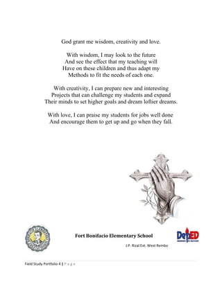 God grant me wisdom, creativity and love.
With wisdom, I may look to the future
And see the effect that my teaching will
Have on these children and thus adapt my
Methods to fit the needs of each one.
With creativity, I can prepare new and interesting
Projects that can challenge my students and expand
Their minds to set higher goals and dream loftier dreams.
With love, I can praise my students for jobs well done
And encourage them to get up and go when they fall.
Fort Bonifacio Elementary School
J.P. Rizal Ext. West Rembo
Field Study Portfolio 4 | P a g e
 