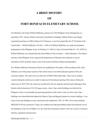 A BRIEF HISTORY
OF
FORT BONIFACIO ELEMETARY SCHOOL
Fort Bonifacio, the former William McKinley, present site of the Philippine Army Headquarters is a
sprawling 2,578 – hectare military reservation, bounded by Guadalupe, Makati, Pateros and Taguig.
Acquired by purchase in 1990 by Mayor E.S Volunteers, it was first named after the 25th
President of the
United States – William McKinley. On July 1, 1964, Fort William McKinley was made the permanent
headquarters of the Philippine Army. In February 13, 1964, by virtue of General Order No. 132, AFP Fort
William McKinley was renamed after the Great Plebian of the revolution – Andres Bonifacio. The officers
and men of the Philippine Army requested the Department of Education thru channels to start an
elementary school inside the camp to cater to the needs of military children and dependents.
Fort William McKinley Elementary School was established in November, 1949 according to Mrs. Ellen
Solidium, one of the pioneer teachers of the school classes were held in Quonset quarters left by the
American soldiers. The school site was where the NAPOLCOM stands today. There was no summer
vacation during the school year in order to make up for the delayed opening of the classes. During the
school year of 1955-1956, the school was transferred to the site along the national road in Barangay West
Rembo with the land area of 24, 239 square meters. Army–Type school buildings were built by the
Philippine Army to accommodate the growing population of the school. Later on, these Army-Type
buildings were demolished and replaced by Marcos-Type and Bagong Lipunan two-storey buildings. A two
storey Cario-type building was also constructed and completed in 1991. In 1992, a four-storey building
DEKADA’S 90 was constructed. Today, the complete and imposing building stands tall and proud, one of
the landmarks in the City of Makati. It is one of the best elementary schools in the city in terms of structure,
facilities, equipment and personnel.
Field Study Portfolio 5 | P a g e
 