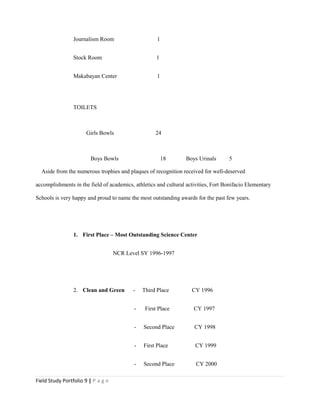 Journalism Room 1
Stock Room 1
Makabayan Center 1
TOILETS
Girls Bowls 24
Boys Bowls 18 Boys Urinals 5
Aside from the numerous trophies and plaques of recognition received for well-deserved
accomplishments in the field of academics, athletics and cultural activities, Fort Bonifacio Elementary
Schools is very happy and proud to name the most outstanding awards for the past few years.
1. First Place – Most Outstanding Science Center
NCR Level SY 1996-1997
2. Clean and Green - Third Place CY 1996
- First Place CY 1997
- Second Place CY 1998
- First Place CY 1999
- Second Place CY 2000
Field Study Portfolio 9 | P a g e
 