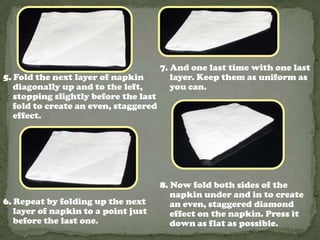 7. And one last time with one last
5. Fold the next layer of napkin layer. Keep them as uniform as
diagonally up and to the left, you can.
stopping slightly before the last
fold to create an even, staggered
effect.
8. Now fold both sides of the
napkin under and in to create
6. Repeat by folding up the next an even, staggered diamond
layer of napkin to a point just effect on the napkin. Press it
before the last one. down as flat as possible.