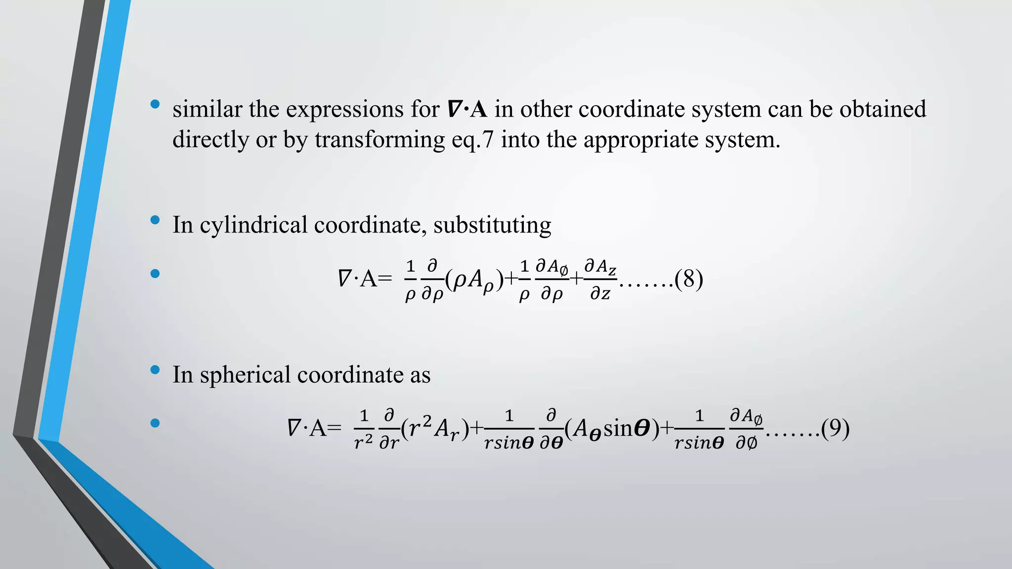 • similar the expressions for 𝜵∙A in other coordinate system can be obtained
directly or by transforming eq.7 into the appropriate system.
• In cylindrical coordinate, substituting
• 𝛻∙A=
1
𝜌
𝜕
𝜕𝜌
(𝜌𝐴 𝜌)+
1
𝜌
𝜕𝐴∅
𝜕𝜌
+
𝜕𝐴 𝑧
𝜕𝑧
…….(8)
• In spherical coordinate as
• 𝛻∙A=
1
𝑟2
𝜕
𝜕𝑟
(𝑟2 𝐴 𝑟)+
1
𝑟𝑠𝑖𝑛𝜭
𝜕
𝜕𝜭
(𝐴 𝜭sin𝜭)+
1
𝑟𝑠𝑖𝑛𝜭
𝜕𝐴∅
𝜕∅
…….(9)
 