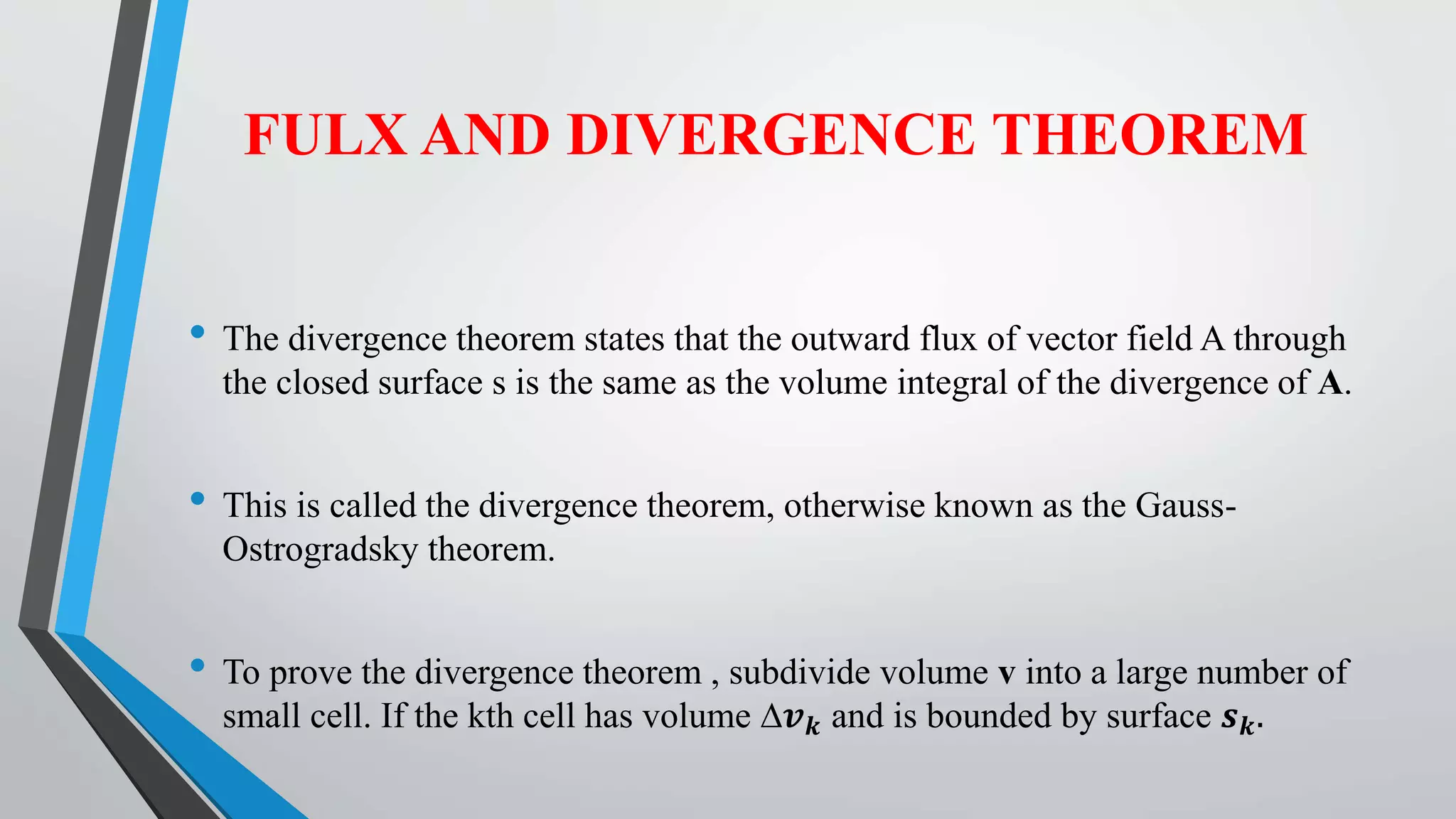 FULX AND DIVERGENCE THEOREM
• The divergence theorem states that the outward flux of vector field A through
the closed surface s is the same as the volume integral of the divergence of A.
• This is called the divergence theorem, otherwise known as the Gauss-
Ostrogradsky theorem.
• To prove the divergence theorem , subdivide volume v into a large number of
small cell. If the kth cell has volume ∆𝒗 𝒌 and is bounded by surface 𝒔 𝒌.
 