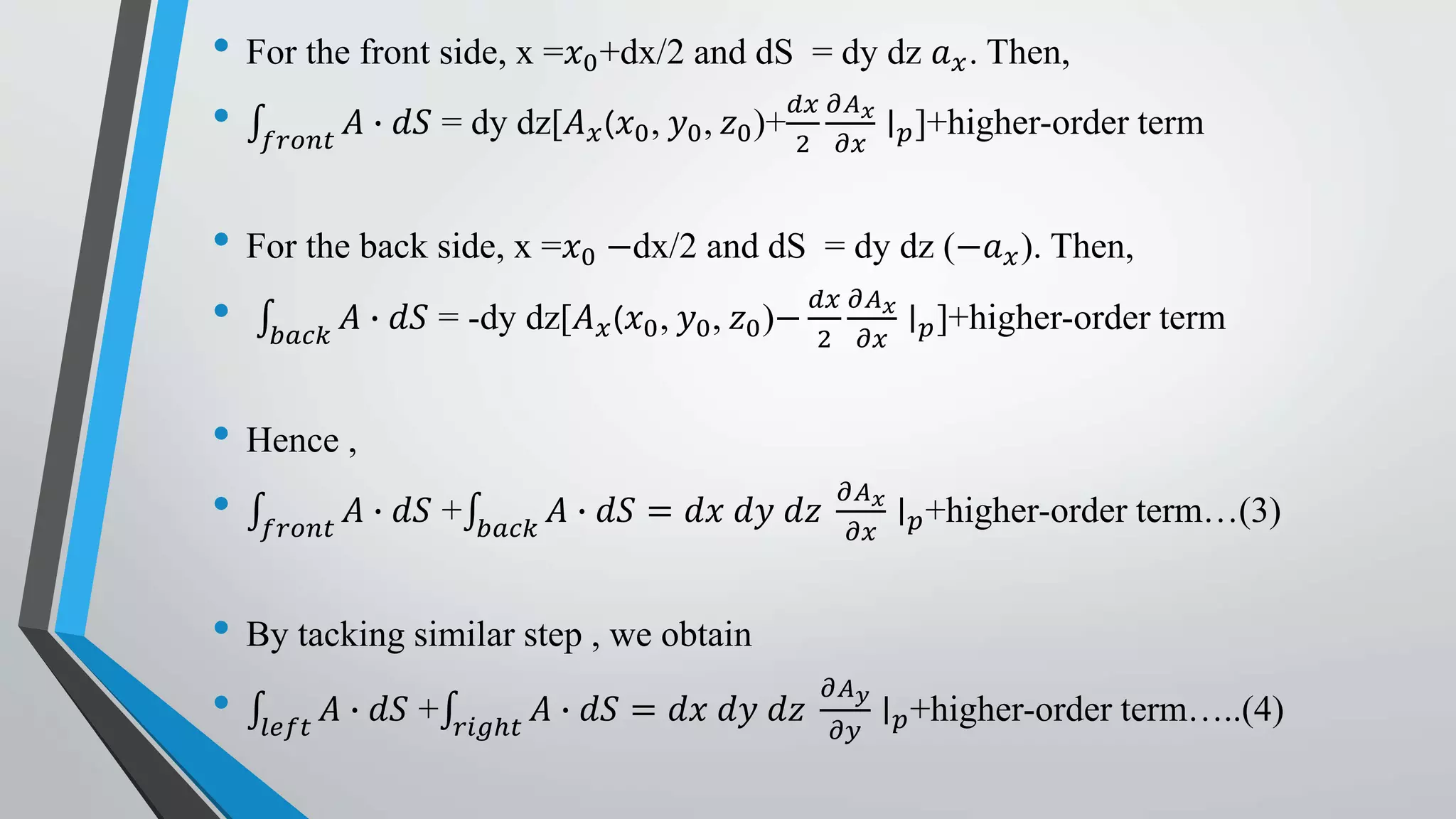 • For the front side, x =𝑥0+dx/2 and dS = dy dz 𝑎 𝑥. Then,
• 𝑓𝑟𝑜𝑛𝑡
𝐴 ∙ 𝑑𝑆 = dy dz[𝐴 𝑥(𝑥0, 𝑦0, 𝑧0)+
𝑑𝑥
2
𝜕𝐴 𝑥
𝜕𝑥
∣ 𝑝]+higher-order term
• For the back side, x =𝑥0 −dx/2 and dS = dy dz (−𝑎 𝑥). Then,
• 𝑏𝑎𝑐𝑘
𝐴 ∙ 𝑑𝑆 = -dy dz[𝐴 𝑥(𝑥0, 𝑦0, 𝑧0)−
𝑑𝑥
2
𝜕𝐴 𝑥
𝜕𝑥
∣ 𝑝]+higher-order term
• Hence ,
• 𝑓𝑟𝑜𝑛𝑡
𝐴 ∙ 𝑑𝑆 + 𝑏𝑎𝑐𝑘
𝐴 ∙ 𝑑𝑆 = 𝑑𝑥 𝑑𝑦 𝑑𝑧
𝜕𝐴 𝑥
𝜕𝑥
∣ 𝑝+higher-order term…(3)
• By tacking similar step , we obtain
• 𝑙𝑒𝑓𝑡
𝐴 ∙ 𝑑𝑆 + 𝑟𝑖𝑔ℎ𝑡
𝐴 ∙ 𝑑𝑆 = 𝑑𝑥 𝑑𝑦 𝑑𝑧
𝜕𝐴 𝑦
𝜕𝑦
∣ 𝑝+higher-order term…..(4)
 