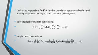 • similar the expressions for 𝜵∙A in other coordinate system can be obtained
directly or by transforming eq.7 into the appropriate system.
• In cylindrical coordinate, substituting
• 𝛻∙A=
1
𝜌
𝜕
𝜕𝜌
(𝜌𝐴 𝜌)+
1
𝜌
𝜕𝐴∅
𝜕𝜌
+
𝜕𝐴 𝑧
𝜕𝑧
…….(8)
• In spherical coordinate as
• 𝛻∙A=
1
𝑟2
𝜕
𝜕𝑟
(𝑟2 𝐴 𝑟)+
1
𝑟𝑠𝑖𝑛𝜭
𝜕
𝜕𝜭
(𝐴 𝜭sin𝜭)+
1
𝑟𝑠𝑖𝑛𝜭
𝜕𝐴∅
𝜕∅
…….(9)
 