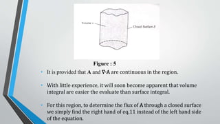Figure : 5
• It is provided that A and ∇∙A are continuous in the region.
• With little experience, it will soon become apparent that volume
integral are easier the evaluate than surface integral.
• For this region, to determine the flux of A through a closed surface
we simply find the right hand of eq.11 instead of the left hand side
of the equation.
 