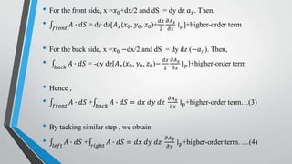 • For the front side, x =𝑥0+dx/2 and dS = dy dz 𝑎 𝑥. Then,
• 𝑓𝑟𝑜𝑛𝑡
𝐴 ∙ 𝑑𝑆 = dy dz[𝐴 𝑥(𝑥0, 𝑦0, 𝑧0)+
𝑑𝑥
2
𝜕𝐴 𝑥
𝜕𝑥
∣ 𝑝]+higher-order term
• For the back side, x =𝑥0 −dx/2 and dS = dy dz (−𝑎 𝑥). Then,
• 𝑏𝑎𝑐𝑘
𝐴 ∙ 𝑑𝑆 = -dy dz[𝐴 𝑥(𝑥0, 𝑦0, 𝑧0)−
𝑑𝑥
2
𝜕𝐴 𝑥
𝜕𝑥
∣ 𝑝]+higher-order term
• Hence ,
• 𝑓𝑟𝑜𝑛𝑡
𝐴 ∙ 𝑑𝑆 + 𝑏𝑎𝑐𝑘
𝐴 ∙ 𝑑𝑆 = 𝑑𝑥 𝑑𝑦 𝑑𝑧
𝜕𝐴 𝑥
𝜕𝑥
∣ 𝑝+higher-order term…(3)
• By tacking similar step , we obtain
• 𝑙𝑒𝑓𝑡
𝐴 ∙ 𝑑𝑆 + 𝑟𝑖𝑔ℎ𝑡
𝐴 ∙ 𝑑𝑆 = 𝑑𝑥 𝑑𝑦 𝑑𝑧
𝜕𝐴 𝑦
𝜕𝑦
∣ 𝑝+higher-order term…..(4)
 