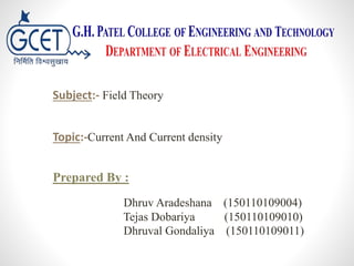 Subject:- Field Theory
Topic:-Current And Current density
Prepared By :
Dhruv Aradeshana (150110109004)
Tejas Dobariya (150110109010)
Dhruval Gondaliya (150110109011)
 