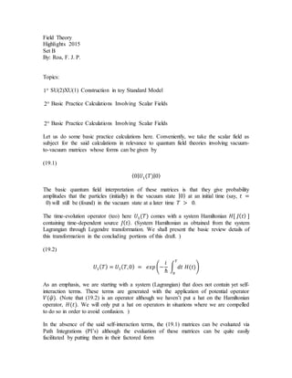Field Theory
Highlights 2015
Set B
By: Roa, F. J. P.
Topics:
1 SU(2)XU(1) Construction in toy Standard Model
2 Basic Practice Calculations Involving Scalar Fields
2 Basic Practice Calculations Involving Scalar Fields
Let us do some basic practice calculations here. Conveniently, we take the scalar field as
subject for the said calculations in relevance to quantum field theories involving vacuum-
to-vacuum matrices whose forms can be given by
(19.1)
⟨0| 𝑈1(𝑇)|0⟩
The basic quantum field interpretation of these matrices is that they give probability
amplitudes that the particles (initially) in the vacuum state |0⟩ at an initial time (say, 𝑡 =
0) will still be (found) in the vacuum state at a later time 𝑇 > 0.
The time-evolution operator (teo) here 𝑈1(𝑇) comes with a system Hamiltonian 𝐻[ 𝐽( 𝑡) ]
containing time-dependent source 𝐽( 𝑡). (System Hamiltonian as obtained from the system
Lagrangian through Legendre transformation. We shall present the basic review details of
this transformation in the concluding portions of this draft. )
(19.2)
𝑈1( 𝑇) = 𝑈1( 𝑇,0) = 𝑒𝑥𝑝(−
𝑖
ℏ
∫ 𝑑𝑡 𝐻(𝑡)
𝑇
0
)
As an emphasis, we are starting with a system (Lagrangian) that does not contain yet self-
interaction terms. These terms are generated with the application of potential operator
𝑉(𝜑̂). (Note that (19.2) is an operator although we haven’t put a hat on the Hamiltonian
operator, 𝐻(𝑡). We will only put a hat on operators in situations where we are compelled
to do so in order to avoid confusion. )
In the absence of the said self-interaction terms, the (19.1) matrices can be evaluated via
Path Integrations (PI’s) although the evaluation of these matrices can be quite easily
facilitated by putting them in their factored form
 