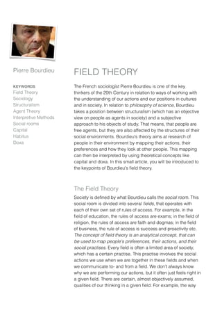 Pierre Bourdieu        FIELD THEORY
KEYWORDS               The French sociologist Pierre Bourdieu is one of the key
Field Theory           thinkers of the 20th Century in relation to ways of working with
Sociology              the understanding of our actions and our positions in cultures
Structuralism          and in society. In relation to philosophy of science, Bourdieu
Agent Theory           takes a position between structuralism (which has an objective
Interpretive Methods   view on people as agents in society) and a subjective
Social rooms           approach to his objects of study. That means, that people are
Capital                free agents, but they are also affected by the structures of their
Habitus                social environments. Bourdieu's theory aims at research of
Doxa                   people in their environment by mapping their actions, their
                       preferences and how they look at other people. This mapping
                       can then be interpreted by using theoretical concepts like
                       capital and doxa. In this small article, you will be introduced to
                       the keypoints of Bourdieu's ﬁeld theory.



                       The Field Theory
                       Society is deﬁned by what Bourdieu calls the social room. This
                       social room is divided into several ﬁelds, that operates with
                       each of their own set of rules of access. For example, in the
                       ﬁeld of education, the rules of access are exams; in the ﬁeld of
                       religion, the rules of access are faith and dogmas; in the ﬁeld
                       of business, the rule of access is success and proactivity etc.
                       The concept of ﬁeld theory is an analytical concept, that can
                       be used to map people's preferences, their actions, and their
                       social practises. Every ﬁeld is often a limited area of society,
                       which has a certain practise. This practise involves the social
                       actions we use when we are together in these ﬁelds and when
                       we communicate to- and from a ﬁeld. We don't always know
                       why we are performing our actions, but it often just feels right in
                       a given ﬁeld. There are certain, almost objectively assumed,
                       qualities of our thinking in a given ﬁeld. For example, the way
 