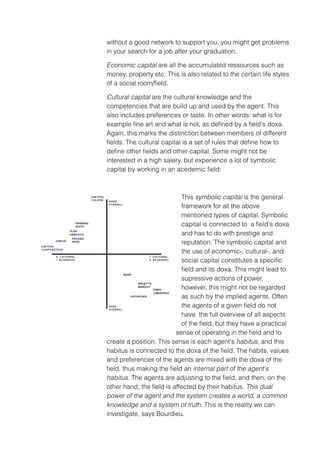 without a good network to support you, you might get problems
in your search for a job after your graduation.

Economic capital are all the accumulated ressources such as
money, property etc. This is also related to the certain life styles
of a social room/ﬁeld.

Cultural capital are the cultural knowledge and the
competencies that are build up and used by the agent. This
also includes preferences or taste. In other words: what is for
example ﬁne art and what is not, as deﬁned by a ﬁeld's doxa.
Again, this marks the distinction between members of different
ﬁelds. The cultural capital is a set of rules that deﬁne how to
deﬁne other ﬁelds and other capital. Some might not be
interested in a high salery, but experience a lot of symbolic
capital by working in an acedemic ﬁeld:



                           This symbolic capital is the general
                           framework for all the above
                           mentioned types of capital. Symbolic
                           capital is connected to a ﬁeld's doxa
                           and has to do with prestige and
                           reputation. The symbolic capital and
                           the use of economic-, cultural-, and
                           social capital constitutes a speciﬁc
                           ﬁeld and its doxa. This might lead to
                           supressive actions of power,
                           however, this might not be regarded
                           as such by the implied agents. Often
                           the agents of a given ﬁeld do not
                           have the full overview of all aspects
                           of the ﬁeld, but they have a practical
                         sense of operating in the ﬁeld and to
create a position. This sense is each agent's habitus, and this
habitus is connected to the doxa of the ﬁeld. The habits, values
and preferences of the agents are mixed with the doxa of the
ﬁeld, thus making the ﬁeld an internal part of the agent's
habitus. The agents are adjusting to the ﬁeld, and then, on the
other hand, the ﬁeld is affected by their habitus. This dual
power of the agent and the system creates a world, a common
knowledge and a system of truth. This is the reality we can
investigate, says Bourdieu.
 