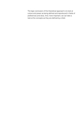 The logic conclusion of this theoretical approach is to look at
culture and power as being deﬁned and reproduced in ﬁelds of
preferences and doxa. And, more important, we can take a
look at the concepts as they are deﬁned by a ﬁeld.
 