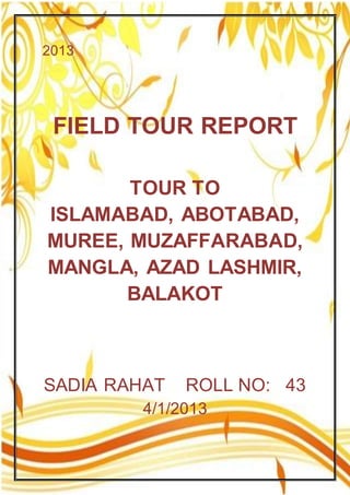 2013
FIELD TOUR REPORT
TOUR TO
ISLAMABAD, ABOTABAD,
MUREE, MUZAFFARABAD,
MANGLA, AZAD LASHMIR,
BALAKOT
SADIA RAHAT ROLL NO: 43
4/1/2013
 