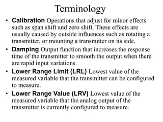 • Calibration Operations that adjust for minor effects
such as span shift and zero shift. These effects are
usually caused by outside influences such as rotating a
transmitter, or mounting a transmitter on its side.
• Damping Output function that increases the response
time of the transmitter to smooth the output when there
are rapid input variations.
• Lower Range Limit (LRL) Lowest value of the
measured variable that the transmitter can be configured
to measure.
• Lower Range Value (LRV) Lowest value of the
measured variable that the analog output of the
transmitter is currently configured to measure.
Terminology
 