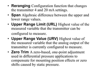 • Reranging Configuration function that changes
the transmitter 4 and 20 mA settings.
• Span Algebraic difference between the upper and
lower range values.
• Upper Range Limit (URL) Highest value of the
measured variable that the transmitter can be
configured to measure.
• Upper Range Value (URV) Highest value of
the measured variable that the analog output of the
transmitter is currently configured to measure.
• Zero Trim A zero-based, one-point adjustment
used in differential pressure applications to
compensate for mounting position effects or zero
shifts caused by static pressure.
 