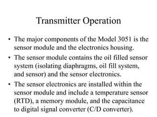 Transmitter Operation
• The major components of the Model 3051 is the
sensor module and the electronics housing.
• The sensor module contains the oil filled sensor
system (isolating diaphragms, oil fill system,
and sensor) and the sensor electronics.
• The sensor electronics are installed within the
sensor module and include a temperature sensor
(RTD), a memory module, and the capacitance
to digital signal converter (C/D converter).
 