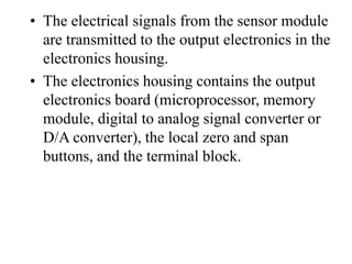 • The electrical signals from the sensor module
are transmitted to the output electronics in the
electronics housing.
• The electronics housing contains the output
electronics board (microprocessor, memory
module, digital to analog signal converter or
D/A converter), the local zero and span
buttons, and the terminal block.
 